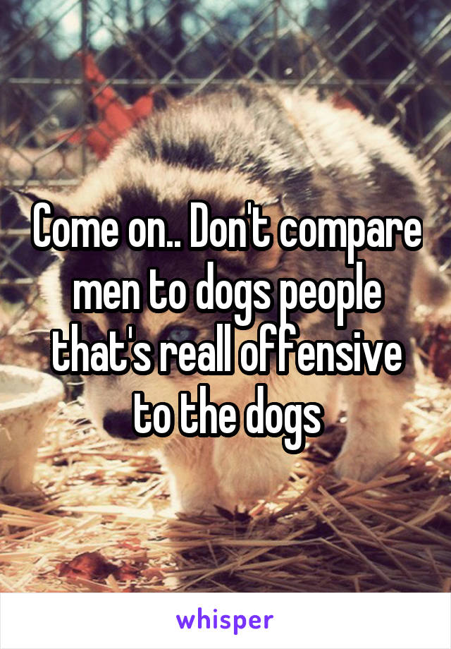 Come on.. Don't compare men to dogs people that's reall offensive to the dogs