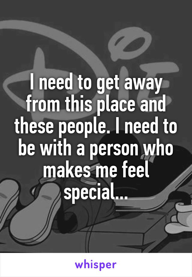 I need to get away from this place and these people. I need to be with a person who makes me feel special...