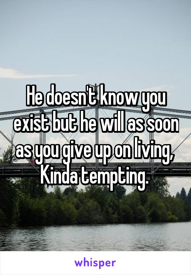 He doesn't know you exist but he will as soon as you give up on living, 
Kinda tempting. 