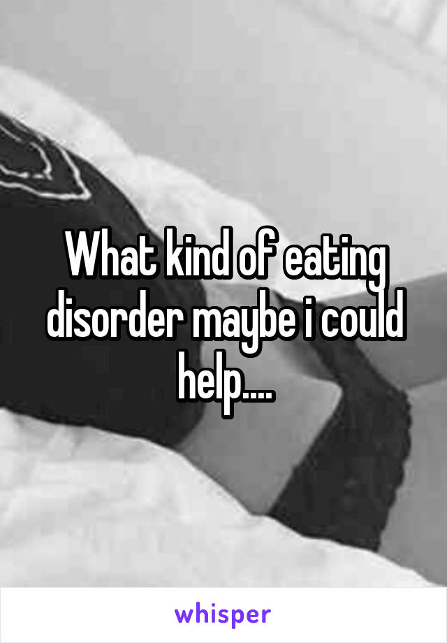 What kind of eating disorder maybe i could help....