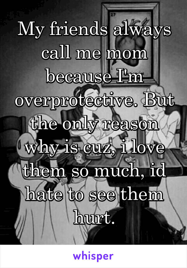 My friends always call me mom because I'm overprotective. But the only reason why is cuz, i love them so much, id hate to see them hurt.
