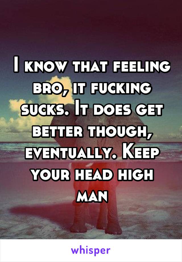 I know that feeling bro, it fucking sucks. It does get better though, eventually. Keep your head high man