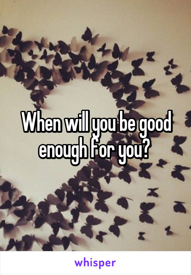 When will you be good enough for you? 