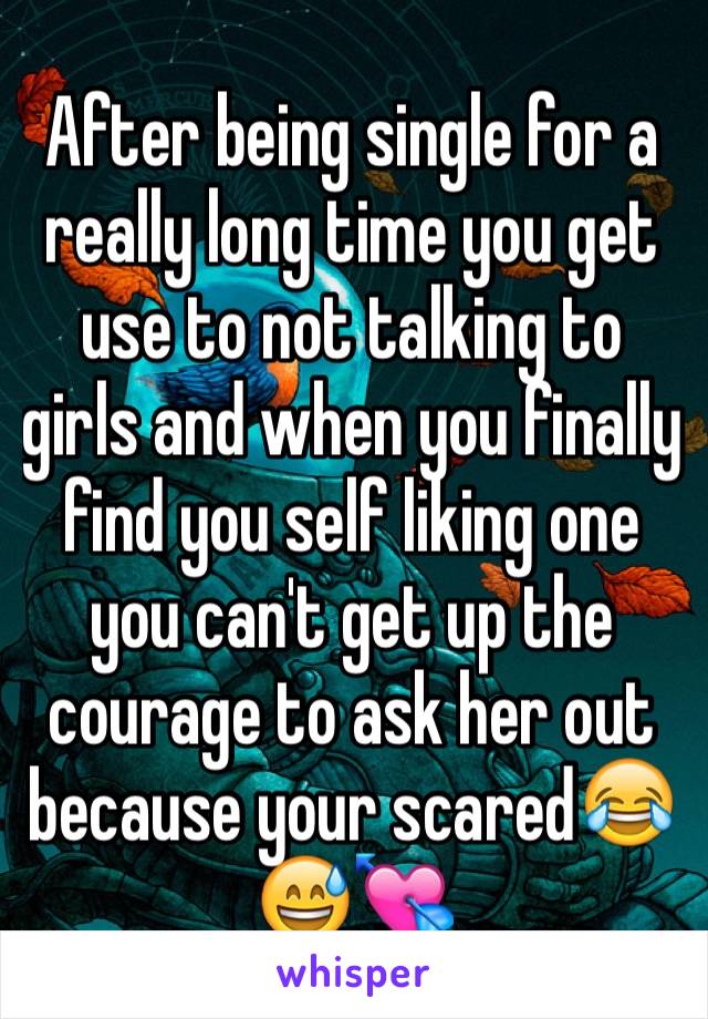 After being single for a really long time you get use to not talking to girls and when you finally find you self liking one you can't get up the courage to ask her out because your scared😂😅💘