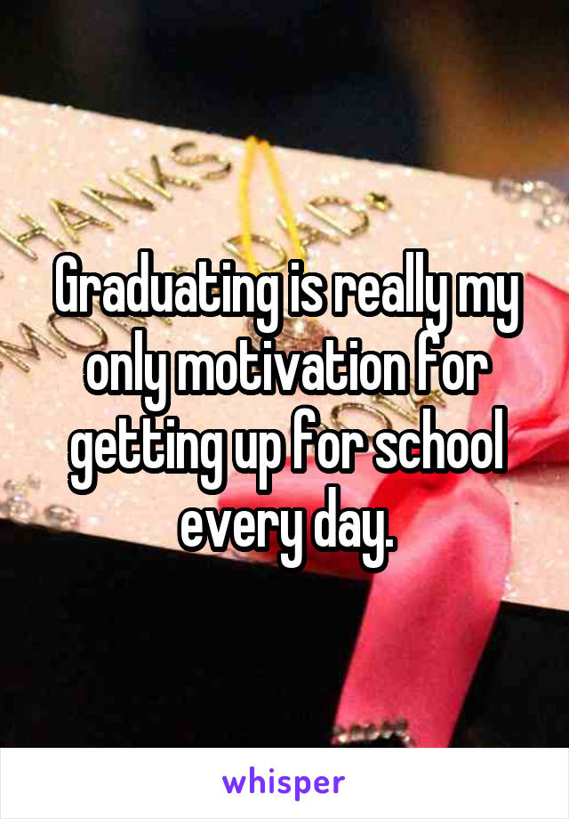 Graduating is really my only motivation for getting up for school every day.