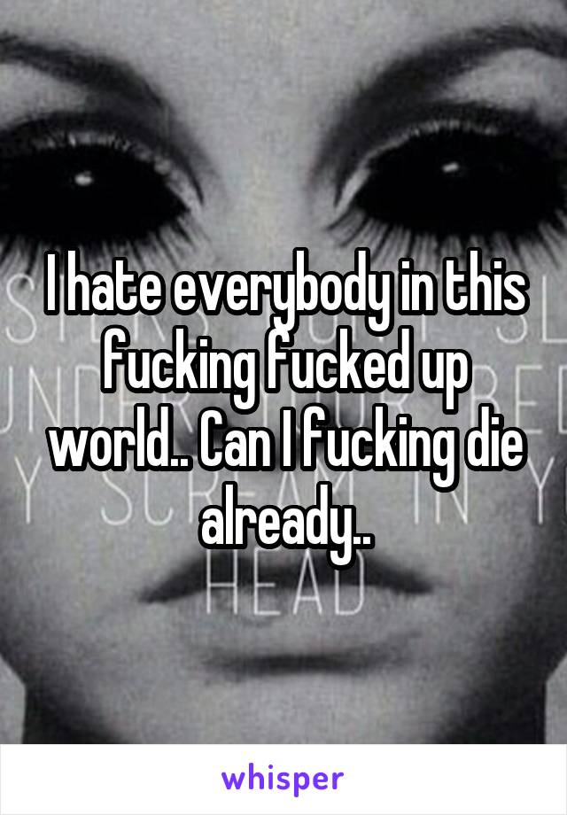 I hate everybody in this fucking fucked up world.. Can I fucking die already..