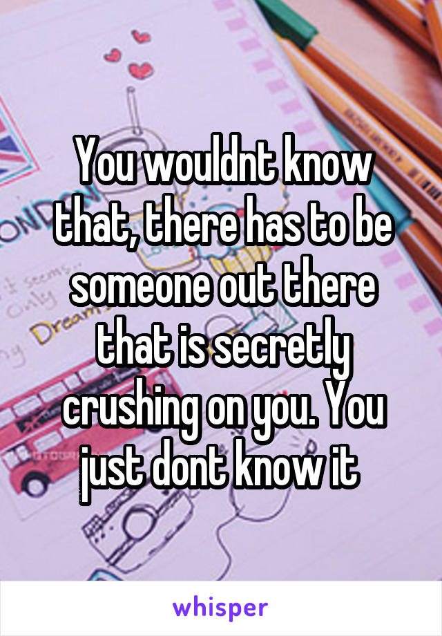 You wouldnt know that, there has to be someone out there that is secretly crushing on you. You just dont know it 