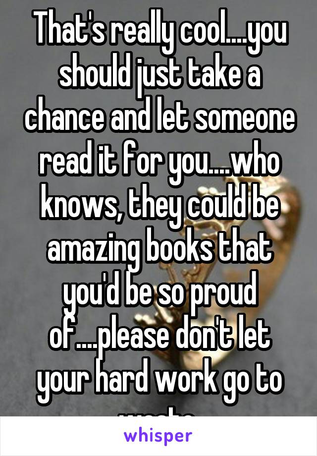 That's really cool....you should just take a chance and let someone read it for you....who knows, they could be amazing books that you'd be so proud of....please don't let your hard work go to waste 