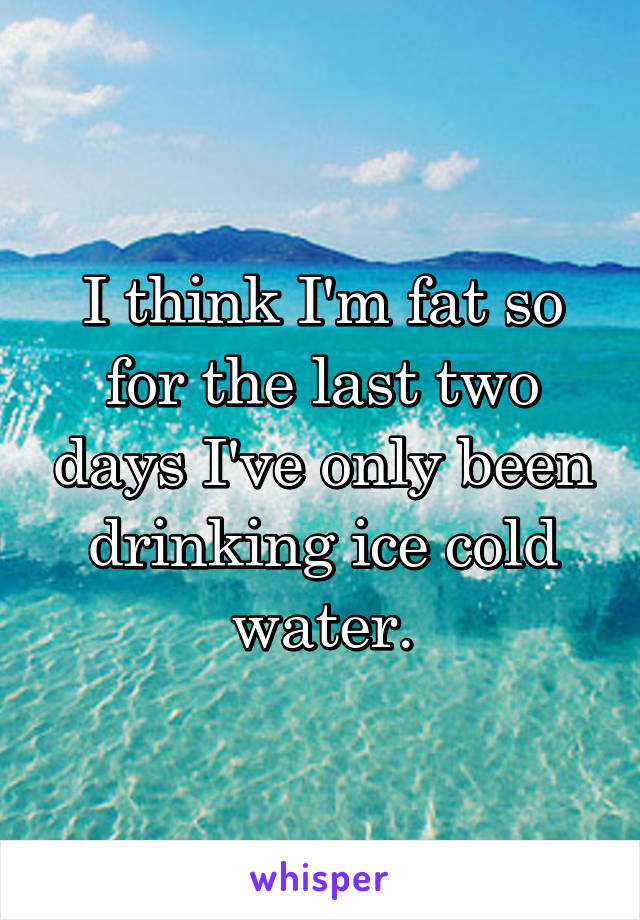 I think I'm fat so for the last two days I've only been drinking ice cold water.