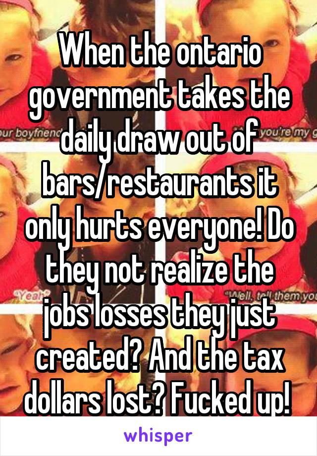 When the ontario government takes the daily draw out of bars/restaurants it only hurts everyone! Do they not realize the jobs losses they just created? And the tax dollars lost? Fucked up! 