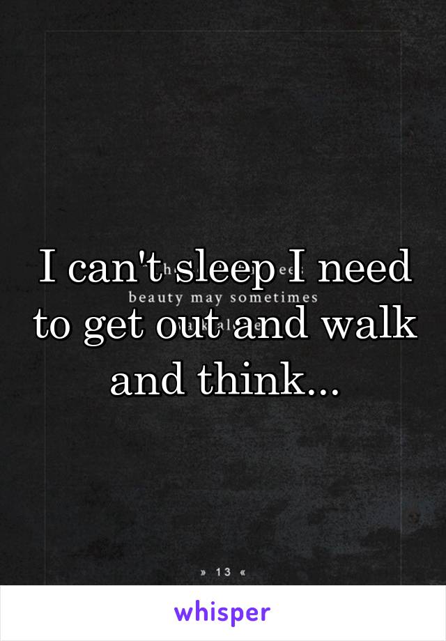 I can't sleep I need to get out and walk and think...