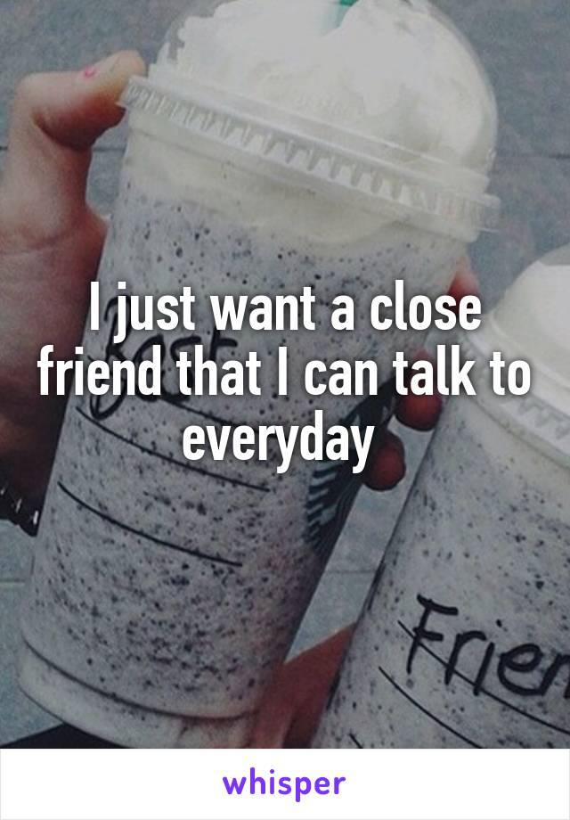 I just want a close friend that I can talk to everyday 
