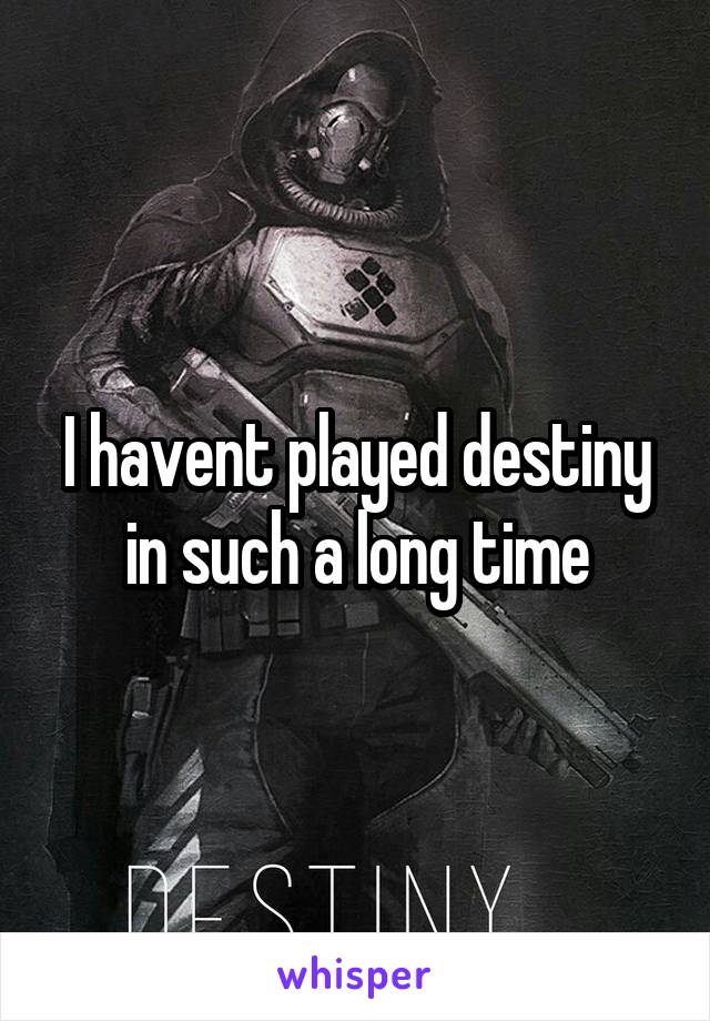 I havent played destiny in such a long time