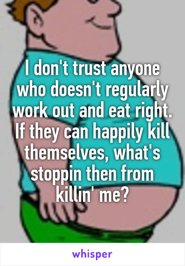 I don't trust anyone who doesn't regularly work out and eat right. If they can happily kill themselves, what's stoppin then from killin' me?