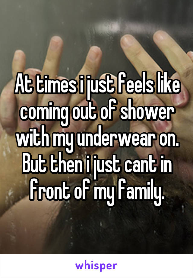 At times i just feels like coming out of shower with my underwear on. But then i just cant in front of my family.