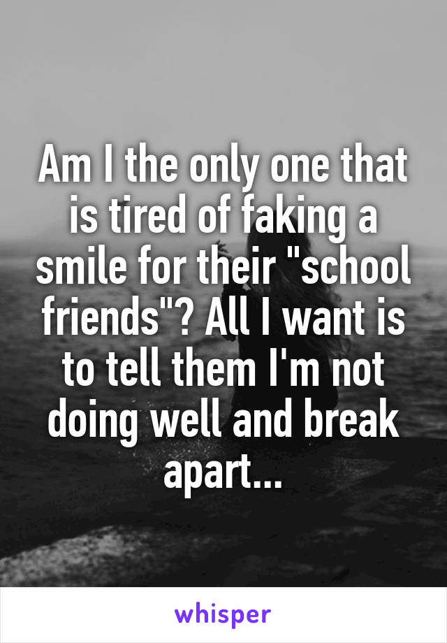 Am I the only one that is tired of faking a smile for their "school friends"? All I want is to tell them I'm not doing well and break apart...