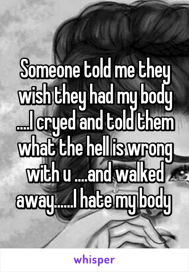 Someone told me they wish they had my body ....I cryed and told them what the hell is wrong with u ....and walked away......I hate my body 