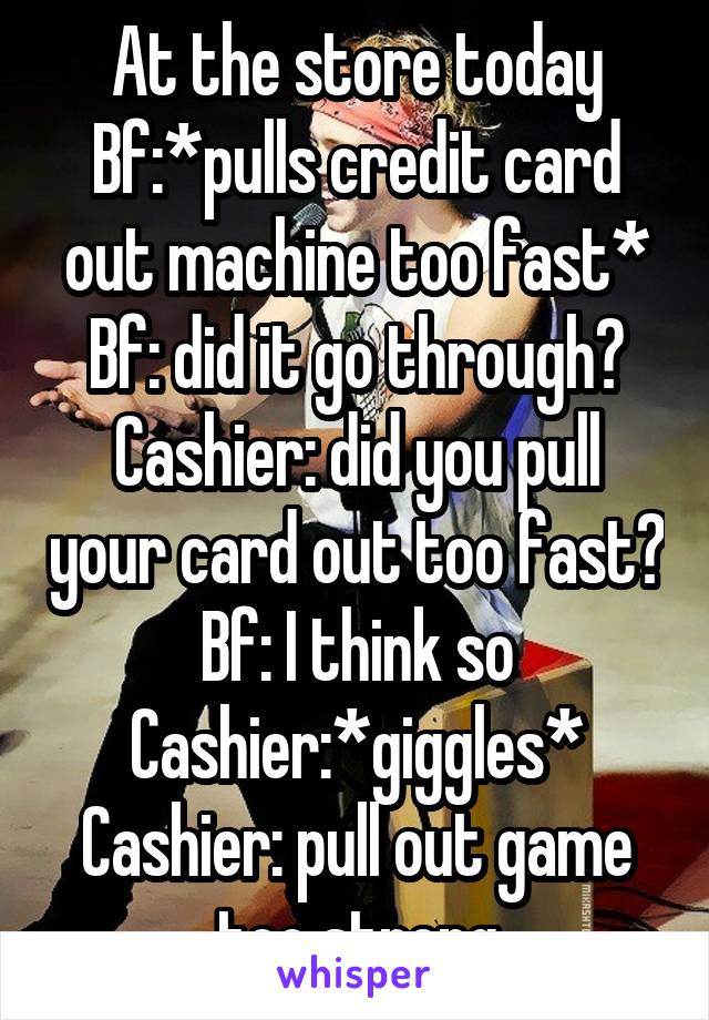 At the store today
Bf:*pulls credit card out machine too fast*
Bf: did it go through?
Cashier: did you pull your card out too fast?
Bf: I think so
Cashier:*giggles*
Cashier: pull out game too strong