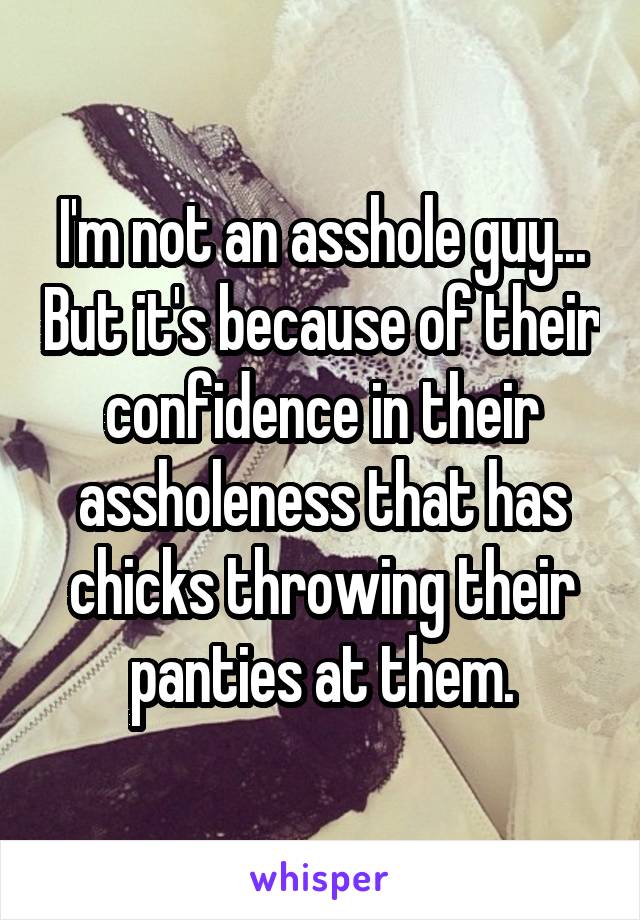 I'm not an asshole guy... But it's because of their confidence in their assholeness that has chicks throwing their panties at them.