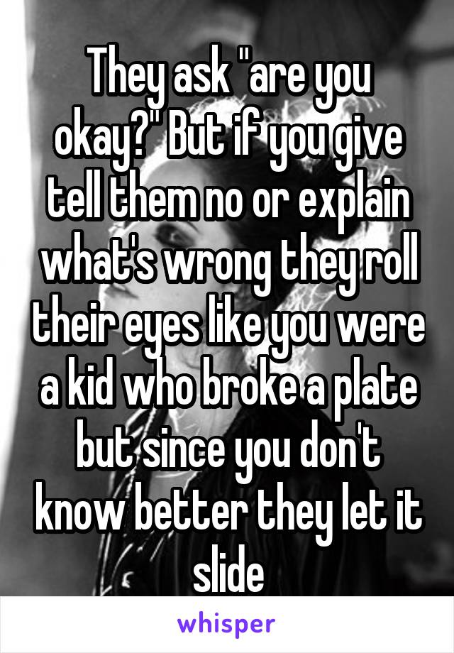 They ask "are you okay?" But if you give tell them no or explain what's wrong they roll their eyes like you were a kid who broke a plate but since you don't know better they let it slide