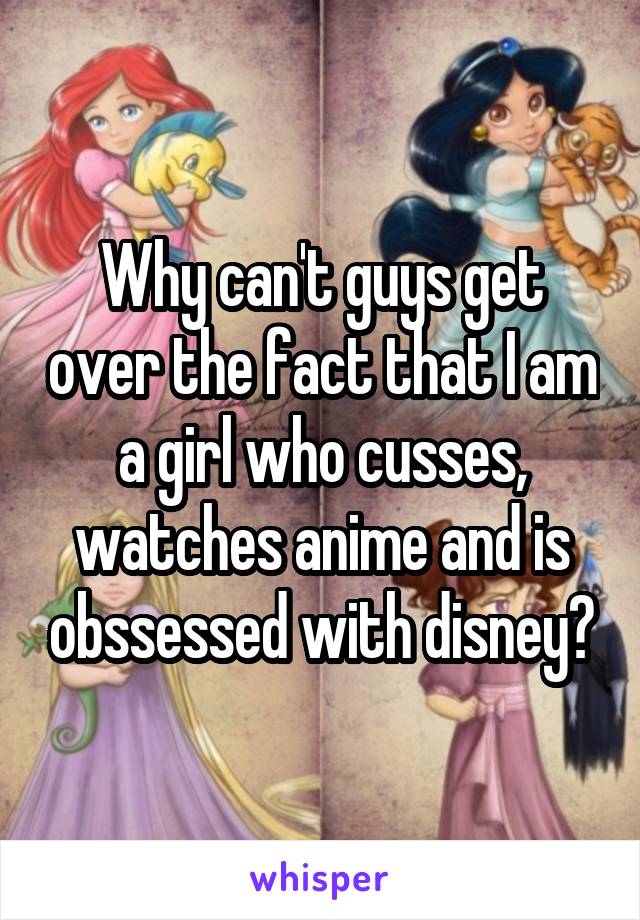 Why can't guys get over the fact that I am a girl who cusses, watches anime and is obssessed with disney?