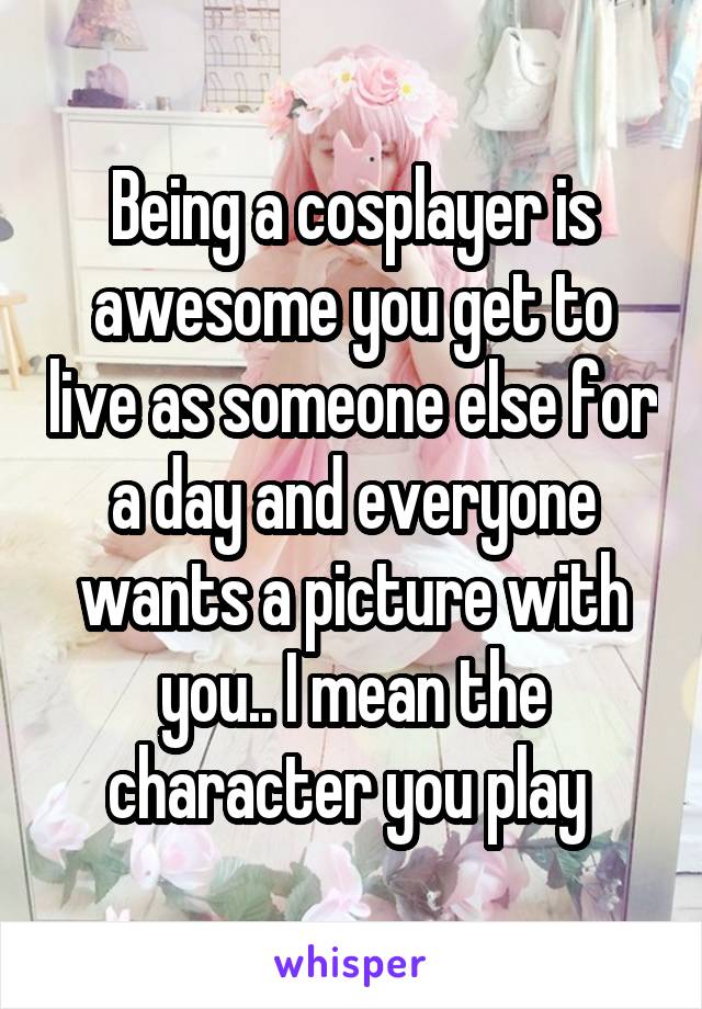 Being a cosplayer is awesome you get to live as someone else for a day and everyone wants a picture with you.. I mean the character you play 