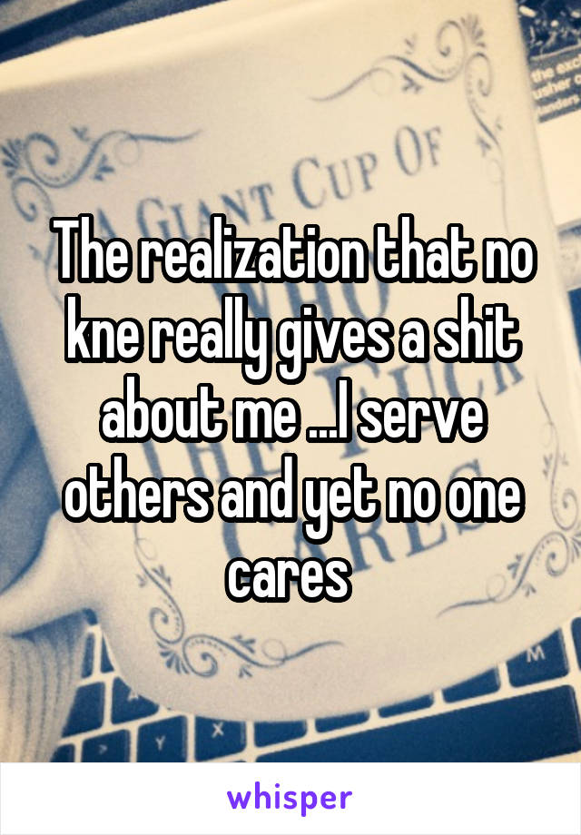 The realization that no kne really gives a shit about me ...I serve others and yet no one cares 