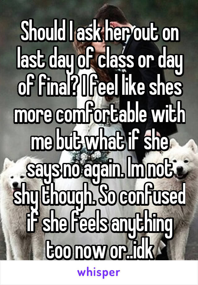 Should I ask her out on last day of class or day of final? I feel like shes more comfortable with me but what if she says no again. Im not shy though. So confused if she feels anything too now or..idk