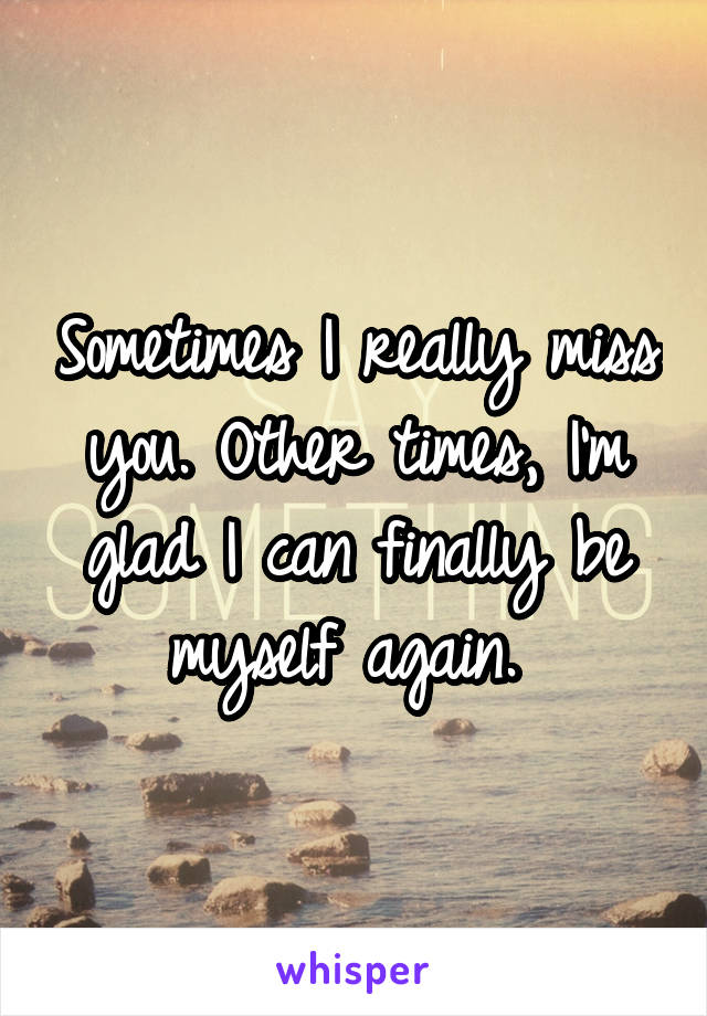 Sometimes I really miss you. Other times, I'm glad I can finally be myself again. 