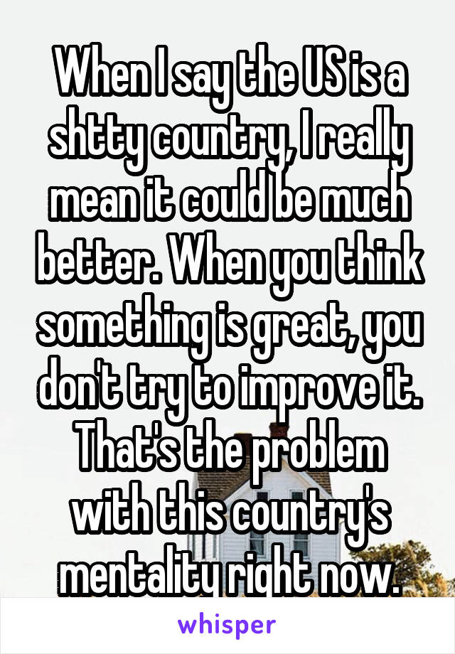 When I say the US is a shtty country, I really mean it could be much better. When you think something is great, you don't try to improve it. That's the problem with this country's mentality right now.