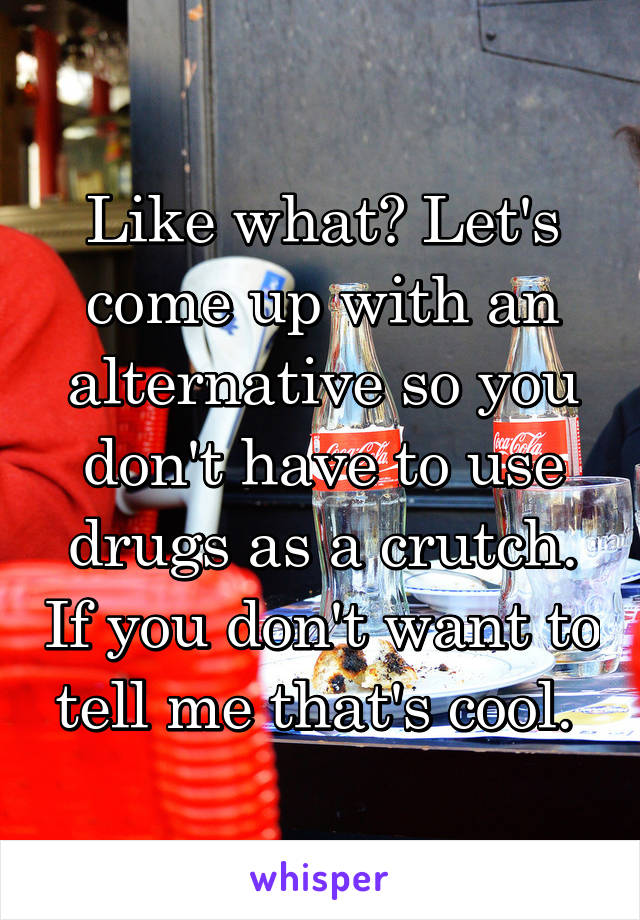 Like what? Let's come up with an alternative so you don't have to use drugs as a crutch. If you don't want to tell me that's cool. 