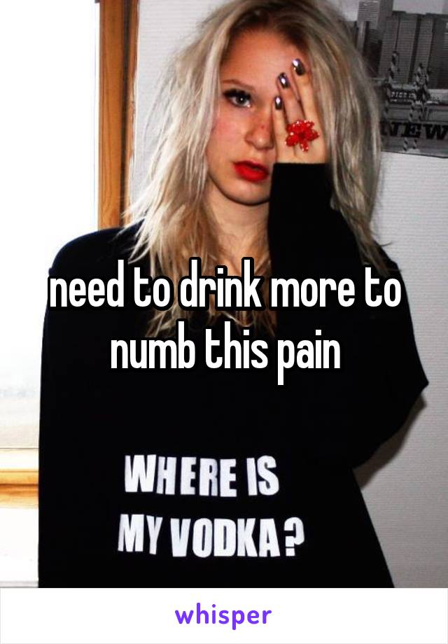 need to drink more to numb this pain