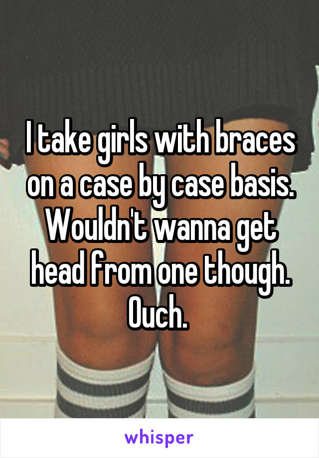 I take girls with braces on a case by case basis. Wouldn't wanna get head from one though. Ouch. 