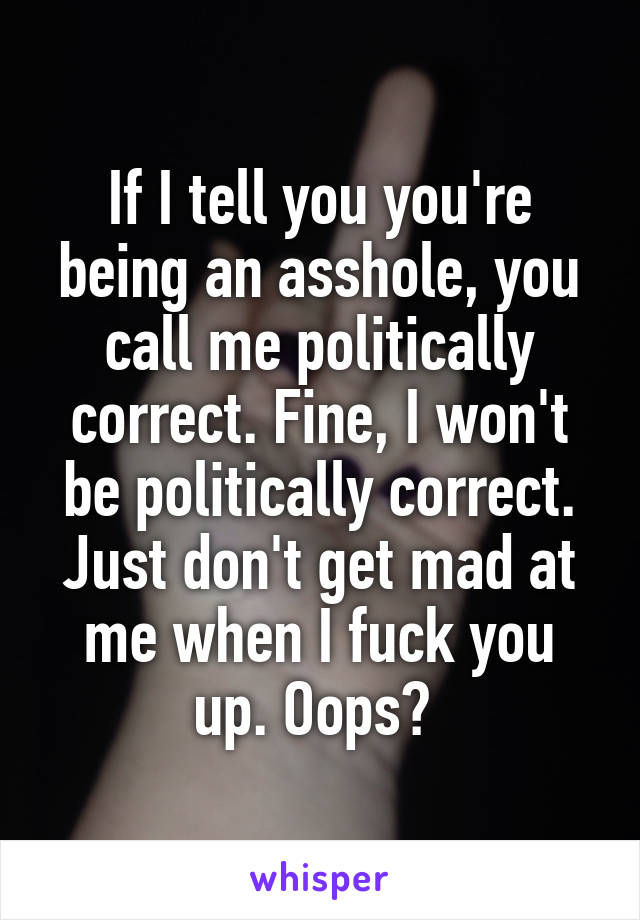 If I tell you you're being an asshole, you call me politically correct. Fine, I won't be politically correct. Just don't get mad at me when I fuck you up. Oops? 