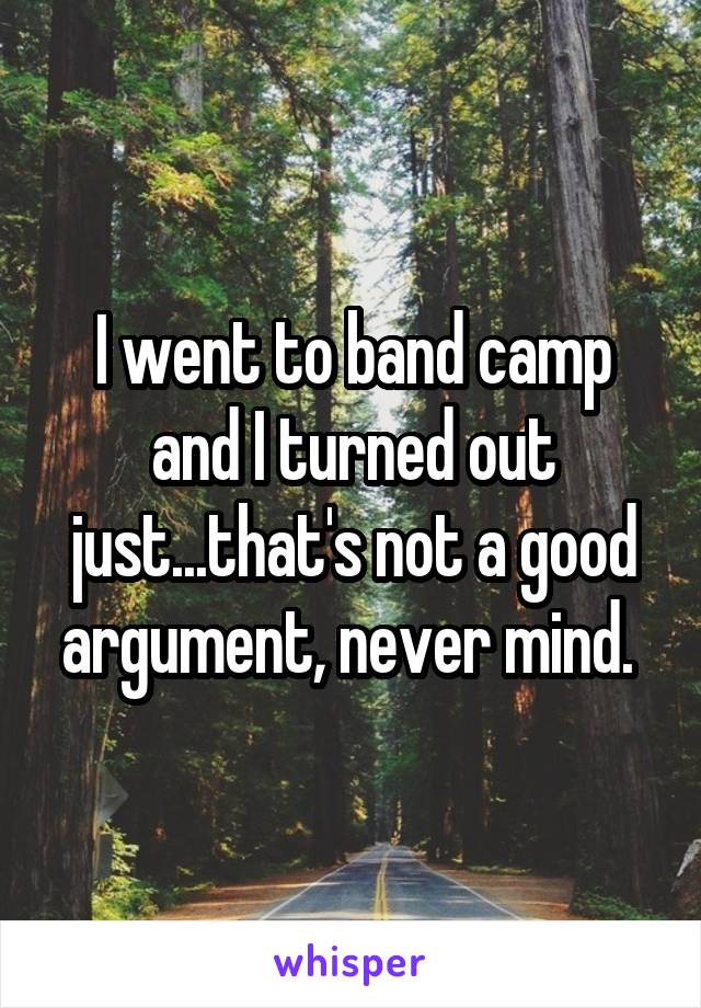 I went to band camp and I turned out just...that's not a good argument, never mind. 