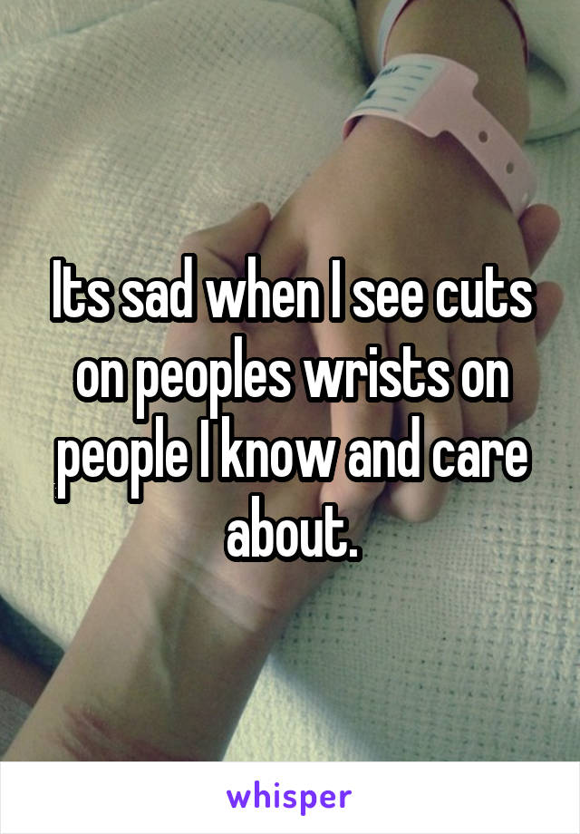 Its sad when I see cuts on peoples wrists on people I know and care about.