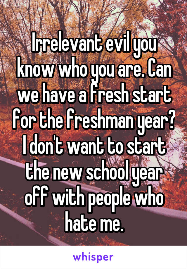 Irrelevant evil you know who you are. Can we have a fresh start for the freshman year? I don't want to start the new school year off with people who hate me.