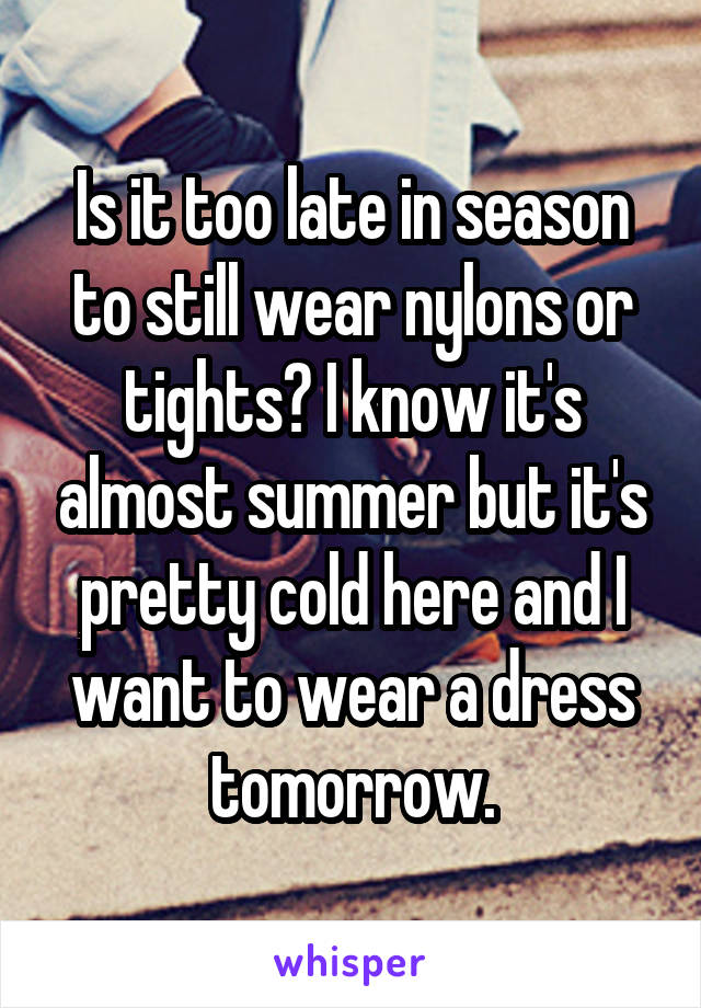 Is it too late in season to still wear nylons or tights? I know it's almost summer but it's pretty cold here and I want to wear a dress tomorrow.