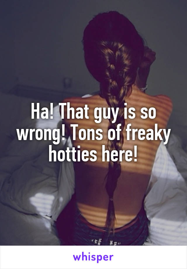 Ha! That guy is so wrong! Tons of freaky hotties here!