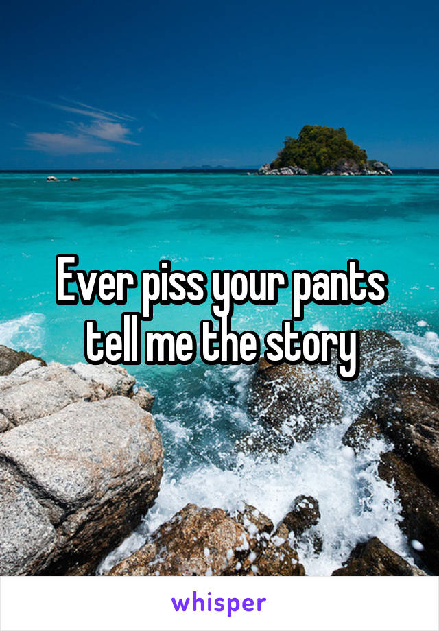 Ever piss your pants tell me the story