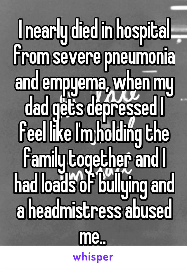 I nearly died in hospital from severe pneumonia and empyema, when my dad gets depressed I feel like I'm holding the family together and I had loads of bullying and a headmistress abused me.. 