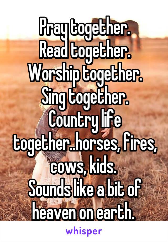 Pray together.
Read together.
Worship together.
Sing together.
Country life together..horses, fires, cows, kids. 
Sounds like a bit of heaven on earth. 