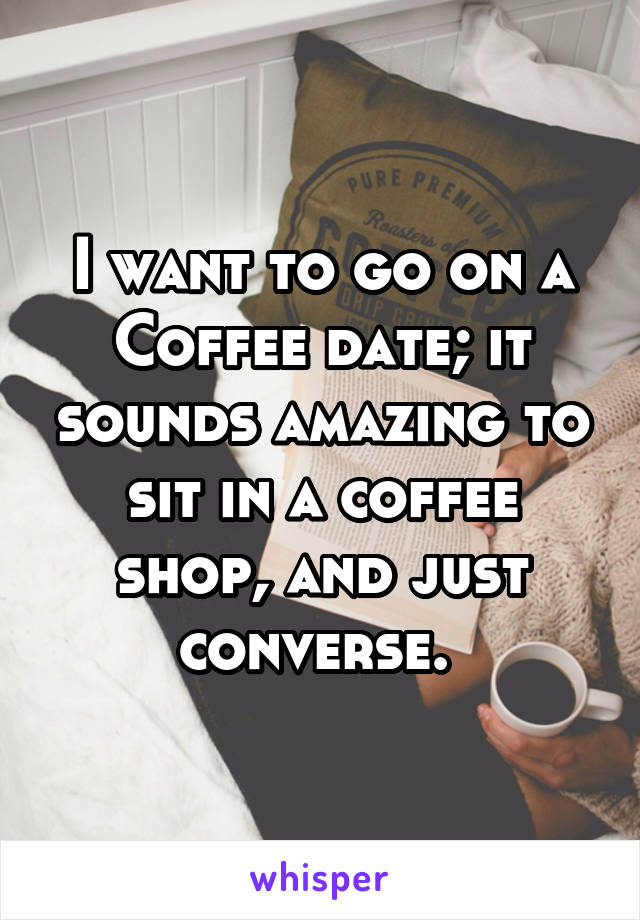 I want to go on a Coffee date; it sounds amazing to sit in a coffee shop, and just converse. 