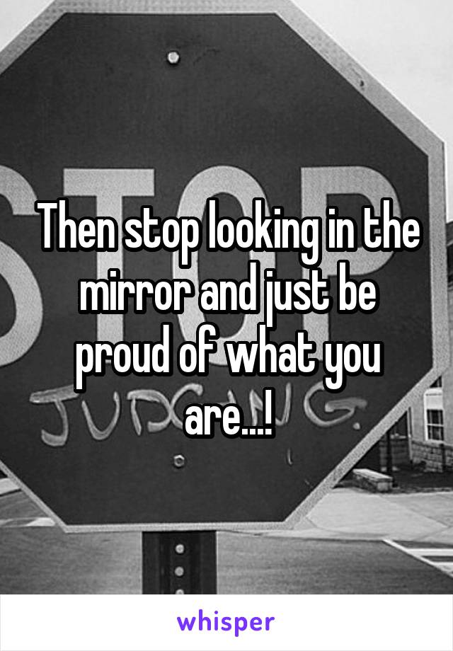 Then stop looking in the mirror and just be proud of what you are...!