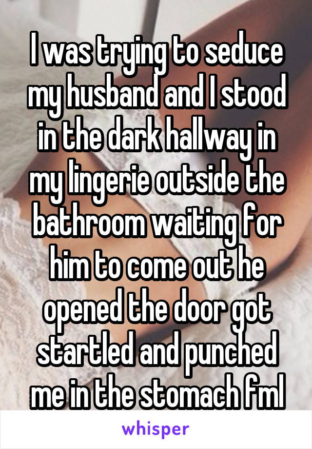 I was trying to seduce my husband and I stood in the dark hallway in my lingerie outside the bathroom waiting for him to come out he opened the door got startled and punched me in the stomach fml