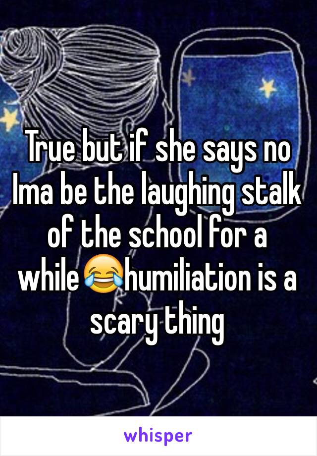 True but if she says no Ima be the laughing stalk of the school for a while😂humiliation is a scary thing 