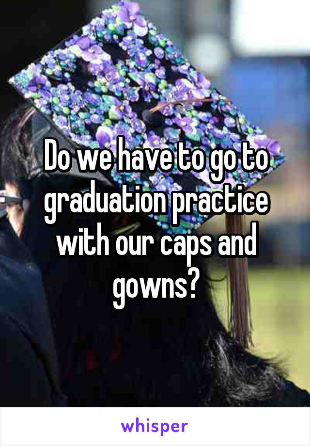 Do we have to go to graduation practice with our caps and gowns?