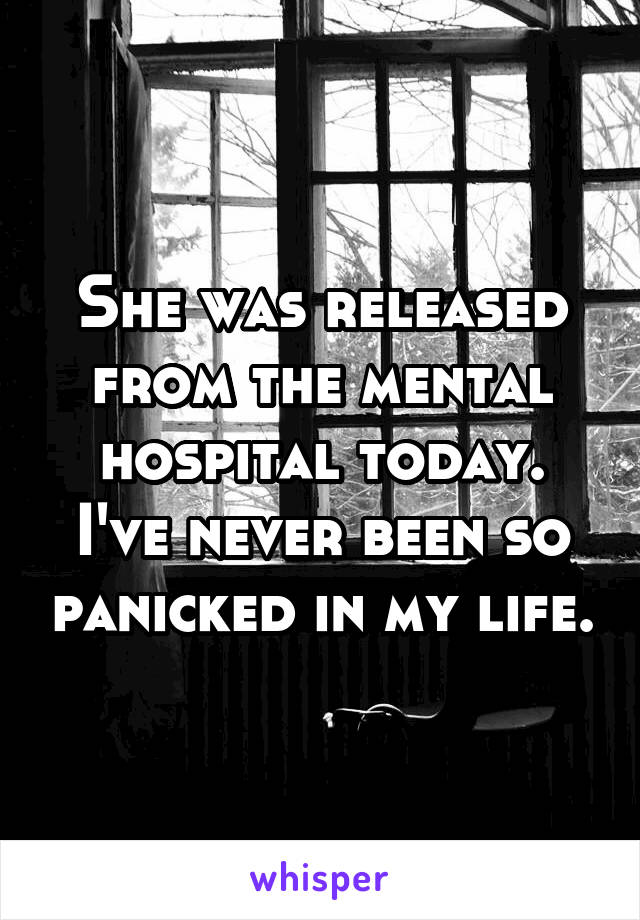 She was released from the mental hospital today. I've never been so panicked in my life.