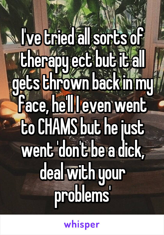 I've tried all sorts of therapy ect but it all gets thrown back in my face, he'll I even went to CHAMS but he just went 'don't be a dick, deal with your problems'