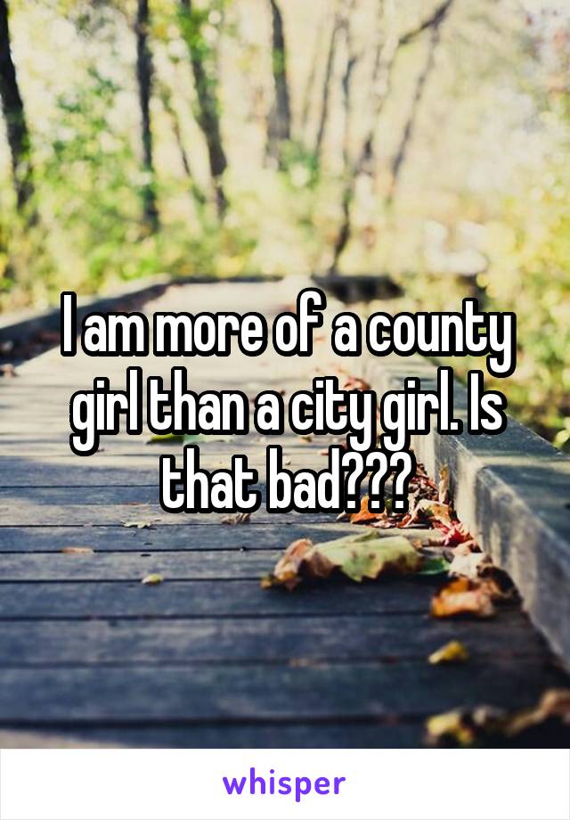 I am more of a county girl than a city girl. Is that bad???